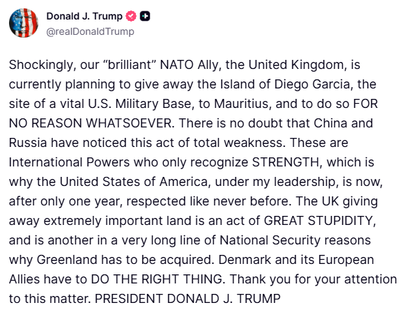 ترامب: من المثير للصدمة أن حليفنا الرائع في الناتو، المملكة المتحدة، يخطط حاليًا للتنازل عن جزيرة دييغو غارسيا، التي تضم قاعدة عسكرية أمريكية حيوية، لموريشيوس، ودون أي سبب على الإطلاق. لا شك أن الصين وروسيا قد لاحظتا هذا العمل الذي يُظهر ضعفًا تامًا. هاتان قوتان دوليتان لا تعترفان إلا بالقوة، ولهذا السبب تحظى الولايات المتحدة الأمريكية، تحت قيادتي، باحترام لم يسبق له مثيل بعد عام واحد فقط. إن تنازل المملكة المتحدة عن أرض بالغة الأهمية هو عمل غاية في الحماقة، وهو سبب آخر ضمن سلسلة طويلة من أسباب الأمن القومي التي تدعو إلى ضم غرينلاند. على الدنمارك وحلفائها الأوروبيين أن يفعلوا الصواب.