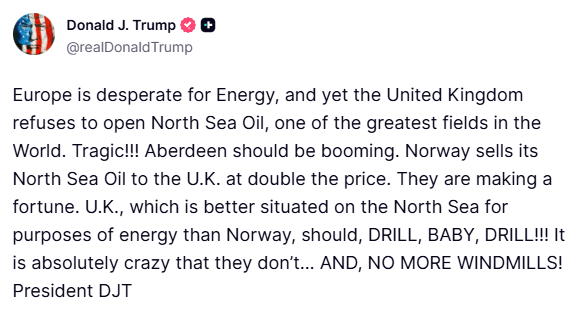 Trump: Europe is desperate for Energy, and yet the United Kingdom refuses to open North Sea Oil, one of the greatest fields in the World. Tragic... Aberdeen should be booming. Norway sells its North Sea Oil to the U.K. at double the price. They are making a fortune. U.K., which is better situated on the North Sea for purposes of energy than Norway, should, DRILL, BABY, DRILL... It is absolutely crazy that they don’t… AND, NO MORE WINDMILLS